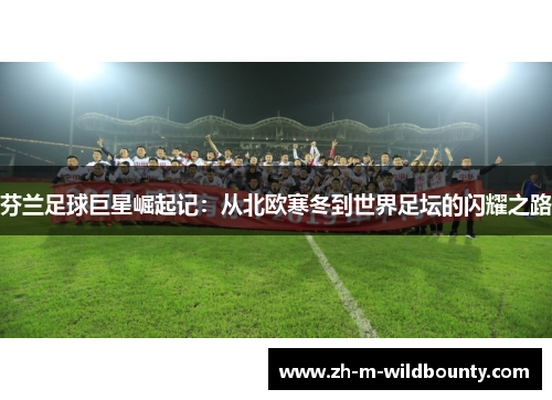 芬兰足球巨星崛起记:从北欧寒冬到世界足坛的闪耀之路 芬兰足球巨星崛起记:从北欧寒冬到世界足坛的闪耀之路