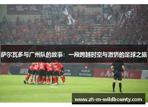 萨尔瓦多与广州队的故事:一段跨越时空与激情的足球之旅 萨尔瓦多与广州队的故事:一段跨越时空与激情的足球之旅