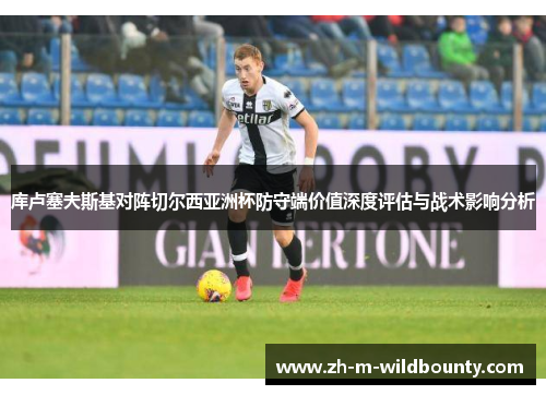 库卢塞夫斯基对阵切尔西亚洲杯防守端价值深度评估与战术影响分析