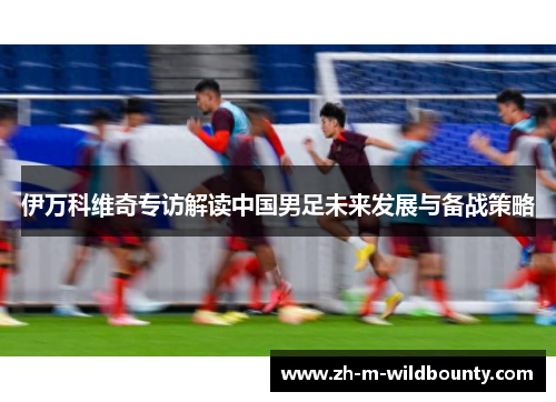 伊万科维奇专访解读中国男足未来发展与备战策略 伊万科维奇专访解读中国男足未来发展与备战策略