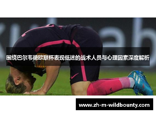 围绕巴尔韦德欧联杯表现低迷的战术人员与心理因素深度解析 围绕巴尔韦德欧联杯表现低迷的战术人员与心理因素深度解析