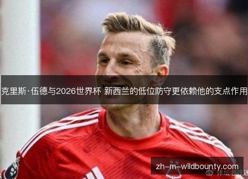 克里斯·伍德与2026世界杯 新西兰的低位防守更依赖他的支点作用